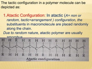 The tactic configuration in a polymer molecule can be
depicted as:
1.Atactic Configuration: In atactic (A= non or
random, tactic=arrangement ) configuration, the
substituents in macromolecule are placed randomly
along the chain.
Due to random nature, atactic polymer are usually
amorphus.
 