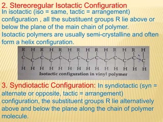 2. Stereoregular Isotactic Configuration
In isotactic (iso = same, tactic = arrangement)
configuration , all the substituent groups R lie above or
below the plane of the main chain of polymer.
Isotactic polymers are usually semi-crystalline and often
form a helix configuration.
3. Syndiotactic Configuration: In syndiotactic (syn =
alternate or opposite, tactic = arrangement)
configuration, the substituent groups R lie alternatively
above and below the plane along the chain of polymer
molecule.
 