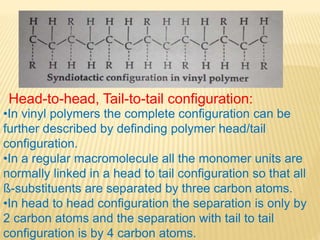 Head-to-head, Tail-to-tail configuration:
•In vinyl polymers the complete configuration can be
further described by definding polymer head/tail
configuration.
•In a regular macromolecule all the monomer units are
normally linked in a head to tail configuration so that all
ß-substituents are separated by three carbon atoms.
•In head to head configuration the separation is only by
2 carbon atoms and the separation with tail to tail
configuration is by 4 carbon atoms.
 