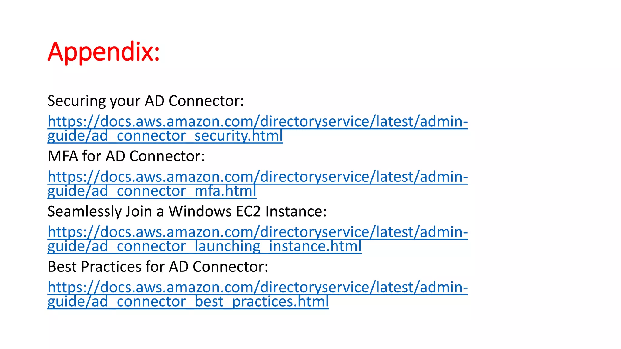 Appendix:
Securing your AD Connector:
https://docs.aws.amazon.com/directoryservice/latest/admin-
guide/ad_connector_security.html
MFA for AD Connector:
https://docs.aws.amazon.com/directoryservice/latest/admin-
guide/ad_connector_mfa.html
Seamlessly Join a Windows EC2 Instance:
https://docs.aws.amazon.com/directoryservice/latest/admin-
guide/ad_connector_launching_instance.html
Best Practices for AD Connector:
https://docs.aws.amazon.com/directoryservice/latest/admin-
guide/ad_connector_best_practices.html
 