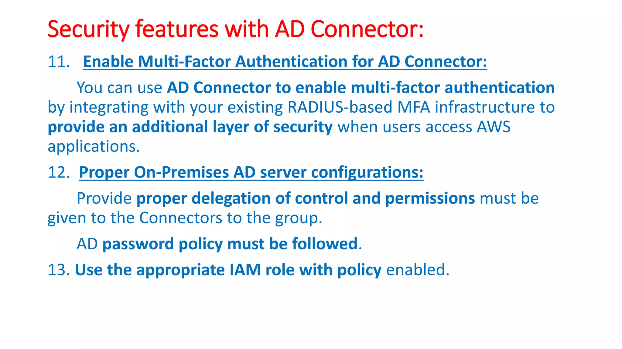 Security features with AD Connector:
11. Enable Multi-Factor Authentication for AD Connector:
You can use AD Connector to enable multi-factor authentication
by integrating with your existing RADIUS-based MFA infrastructure to
provide an additional layer of security when users access AWS
applications.
12. Proper On-Premises AD server configurations:
Provide proper delegation of control and permissions must be
given to the Connectors to the group.
AD password policy must be followed.
13. Use the appropriate IAM role with policy enabled.
 