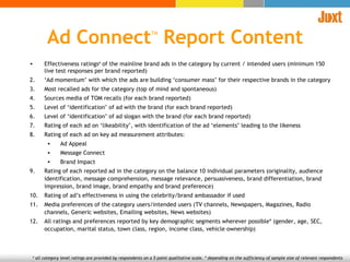 Effectiveness ratings #  of the mainline brand ads in the category by current / intended users (minimum 150 live test responses per brand reported) ‘ Ad momentum’ with which the ads are building ‘consumer mass’ for their respective brands in the category  Most recalled ads for the category (top of mind and spontaneous)  Sources media of TOM recalls (for each brand reported) Level of ‘identification’ of ad with the brand (for each brand reported) Level of ‘identification’ of ad slogan with the brand (for each brand reported)  Rating of each ad on ‘likeability’, with identification of the ad ‘elements’ leading to the likeness Rating of each ad on key ad measurement attributes: Ad Appeal Message Connect Brand Impact Rating of each reported ad in the category on the balance 10 individual parameters (originality, audience identification, message comprehension, message relevance, persuasiveness, brand differentiation, brand impression, brand image, brand empathy and brand preference) Rating of ad’s effectiveness in using the celebrity/brand ambassador if used Media preferences of the category users/intended users (TV channels, Newspapers, Magazines, Radio channels, Generic websites, Emailing websites, News websites)  All ratings and preferences reported by key demographic segments wherever possible* (gender, age, SEC, occupation, marital status, town class, region, income class, vehicle ownership) #  all category level ratings are provided by respondents on a 5 point qualitative scale,  * depending on the sufficiency of sample size of relevant respondents  Ad Connect TM  Report Content 