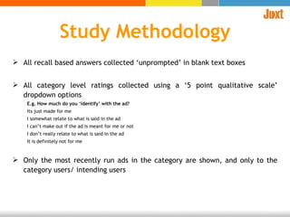 All recall based answers collected ‘unprompted’ in blank text boxes All category level ratings collected using a ‘5 point qualitative scale’ dropdown options E.g. How much do you ‘identify’ with the ad? Its just made for me I somewhat relate to what is said in the ad I can’t make out if the ad is meant for me or not  I don’t really relate to what is said in the ad It is definitely not for me Only the most recently run ads in the category are shown, and only to the category users/ intending users  Study Methodology 