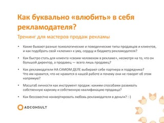Как буквально «влюбить» в себя
рекламодателя?
Тренинг для мастеров продаж рекламы
• Какие бывают разные психологические и поведенческие типы продавцов и клиентов,
и как подобрать свой «ключик» к уму, сердцу и бюджету рекламодателя?
• Как быстро стать для клиента «своим человеком в рекламе», несмотря на то, что он
большой директор, а продавец — всего лишь продавец?
• Как рекламодатели НА САМОМ ДЕЛЕ выбирают себе партнера и подрядчика?
Что им нравится, что не нравится в нашей работе и почему они не говорят об этом
напрямую?
• Масштаб личности как инструмент продаж: какими способами развивать
собственную харизму и собственную квалификацию продавца?
• Как бессовестно конвертировать любовь рекламодателя в деньги? :-)
 
