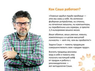Как Саша работает?
«Главные орудия труда продавца —
это мы сами у себя. Ни антенно-
фидерное устройство, ни станки,
ни печатные машины, ни компьютеры,
ни передатчики или серверы, а просто
1,3 килограмма вашего мозга.
Ваше обаяние, ваши умения, навыки,
компетенции и в целом масштаб
личности — вот то, чем вы продаете!»
Задача Саши — помочь продавцам
совершенствовать свое «орудие труда».
Вселить продавцу рекламы
веру в себя и помочь ему
получать настоящий кайф
от продаж и работы с
рекламодателем —
вот методология Саши.
 