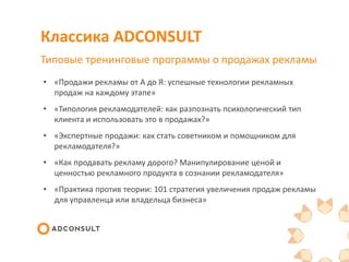 Классика ADCONSULT
Типовые тренинговые программы о продажах рекламы
• «Продажи рекламы от А до Я: успешные технологии рекламных
продаж на каждому этапе»
• «Типология рекламодателей: как разпознать психологический тип
клиента и использовать это в продажах?»
• «Экспертные продажи: как стать советником и помощником для
рекламодателя?»
• «Как продавать рекламу дорого? Манипулирование ценой и
ценностью рекламного продукта в сознании рекламодателя»
• «Практика против теории: 101 стратегия увеличения продаж рекламы
для управленца или владельца бизнеса»
 