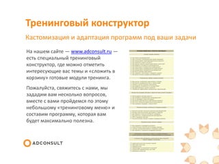 Тренинговый конструктор
Кастомизация и адаптация программ под ваши задачи
На нашем сайте — www.adconsult.ru —
есть специальный тренинговый
конструктор, где можно отметить
интересующие вас темы и «сложить в
корзину» готовые модули тренинга.
Пожалуйста, свяжитесь с нами, мы
зададим вам несколько вопросов,
вместе с вами пройдемся по этому
небольшому «тренинговому меню» и
составим программу, которая вам
будет максимально полезна.
 