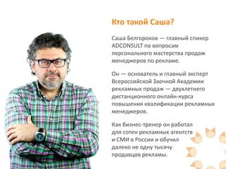 Кто такой Саша?
Саша Белгороков — главный спикер
ADCONSULT по вопросам
персонального мастерства продаж
менеджеров по рекламе.
Он — основатель и главный эксперт
Всероссийской Заочной Академии
рекламных продаж — двухлетнего
дистанционного онлайн-курса
повышения квалификации рекламных
менеджеров.
Как бизнес-тренер он работал
для сотен рекламных агентств
и СМИ в России и обучил
далеко не одну тысячу
продавцов рекламы.
 
