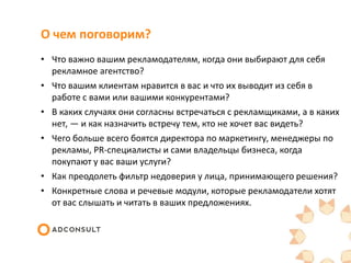 О чем поговорим?
• Что важно вашим рекламодателям, когда они выбирают для себя
рекламное агентство?
• Что вашим клиентам нравится в вас и что их выводит из себя в
работе с вами или вашими конкурентами?
• В каких случаях они согласны встречаться с рекламщиками, а в каких
нет, — и как назначить встречу тем, кто не хочет вас видеть?
• Чего больше всего боятся директора по маркетингу, менеджеры по
рекламы, PR-специалисты и сами владельцы бизнеса, когда
покупают у вас ваши услуги?
• Как преодолеть фильтр недоверия у лица, принимающего решения?
• Конкретные слова и речевые модули, которые рекламодатели хотят
от вас слышать и читать в ваших предложениях.
 