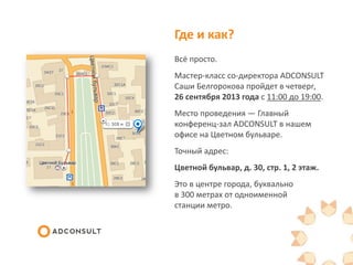 Где и как?
Всё просто.
Мастер-класс со-директора ADCONSULT
Саши Белгорокова пройдет в четверг,
26 сентября 2013 года с 11:00 до 19:00.
Место проведения — Главный
конференц-зал ADCONSULT в нашем
офисе на Цветном бульваре.
Точный адрес:
Цветной бульвар, д. 30, стр. 1, 2 этаж.
Это в центре города, буквально
в 300 метрах от одноименной
станции метро.
 