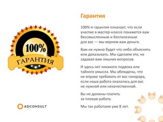 Гарантия
100%-я гарантия означает, что если
участие в мастер-классе покажется вам
бессмысленным и бесполезным
для вас — мы вернем вам деньги.
Вам не нужно будет что-либо объяснять
или доказывать. Мы сделаем это, не
задавая вам лишних вопросов.
И здесь нет никакого подвоха или
тайного умысла. Мы убеждены, что
не вправе требовать от вас гонорара,
если наша работа оказалась для вас
не нужной или некачественной.
Вы не должны платить
за плохую работу.
Мы так работаем уже 8 лет.
 