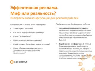 Эффективная реклама.
Миф или реальность?
Интерактивная конференция для рекламодателей
Конференция — четкий ответ на вопросы:

Предусмотрены два формата работы:

•

Зачем нужна реклама?

•

•

Как часто надо размещать рекламу?

•

Какие СМИ выбрать?

•

Когда нужно размещать рекламу?

Четырехчасовая конференция по
увеличению эффективности бизнеса
при помощи рекламы и грамотному
распределению рекламного бюджета
для владельцев и руководителей
бизнеса.

•

Какой должна быть эффективная реклама?

•

•

Какие объемы рекламы считаются
достаточными, чтобы она была
эффективной?

Двухдневная конференция. В первый
день программа для владельцев и
руководителей бизнеса, во второй –
практикум по разработке рекламных
кампаний для маркетологов,
менеджеров по рекламе, начальников
отделов маркетинга и рекламы.

 