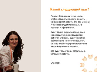 Какой следующий шаг?
Пожалуйста, свяжитесь с нами,
чтобы обсудить и вместе решить,
какой формат работы для вас Оксаны
Ачкасовой будет максимально
полезен и эффективен.
Будет также очень здорово, если
непосредственно перед самой
работой у Оксаны будет короткая
возможность немного поболтать
с вами, чтобы еще раз проговорить
задачи и уточнить нюансы.
Это будет залогом действительно
успешной работы.

Спасибо!

 