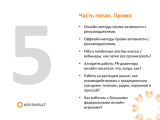 Часть пятая. Промо
• Онлайн-методы промо-активности с
рекламодателями.
• Оффлайн-методы промо-активности с
рекламодателями.
• FAQ и ликбезные мастер-классы /
вебинары: как легко все организовать?
• Алгоритм работы PR-директора
онлайн-носителя: что, когда, как?
• Работа на растущем рынке: как
взаимодействовать с традиционным
грандами: телеком, радио, наружкой и
прессой?
• Как работать с большими
федеральными онлайн-
игроками?
 