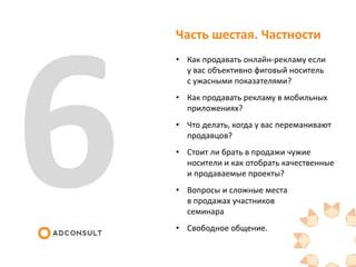 Часть шестая. Частности
• Как продавать онлайн-рекламу если
у вас объективно фиговый носитель
с ужасными показателями?
• Как продавать рекламу в мобильных
приложениях?
• Что делать, когда у вас переманивают
продавцов?
• Стоит ли брать в продажи чужие
носители и как отобрать качественные
и продаваемые проекты?
• Вопросы и сложные места
в продажах участников
семинара
• Свободное общение.
 
