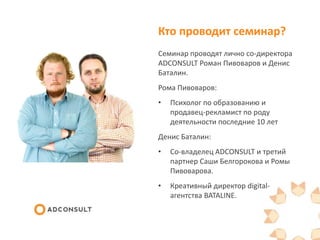Кто проводит семинар?
Семинар проводят лично со-директора
ADCONSULT Роман Пивоваров и Денис
Баталин.
Рома Пивоваров:
• Психолог по образованию и
продавец-рекламист по роду
деятельности последние 10 лет
Денис Баталин:
• Со-владелец ADCONSULT и третий
партнер Саши Белгорокова и Ромы
Пивоварова.
• Креативный директор digital-
агентства BATALINE.
 