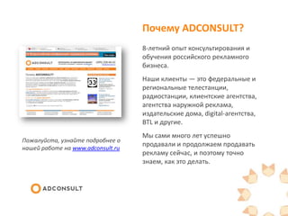Почему ADCONSULT?
8-летний опыт консультирования и
обучения российского рекламного
бизнеса.
Наши клиенты — это федеральные и
региональные
телестанции, радиостанции, клиентски
е агентства, агентства наружной
реклама, издательские дома, digital-
агентства, BTL и другие.
Мы сами много лет успешно
продавали и продолжаем продавать
рекламу сейчас, и поэтому точно
знаем, как это делать.
Пожалуйста, узнайте подробнее о
нашей работе на www.adconsult.ru
 