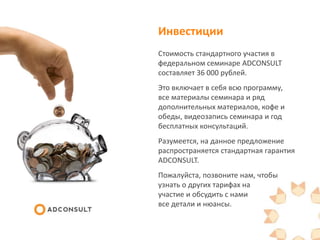 Инвестиции
Стоимость стандартного участия в
федеральном семинаре ADCONSULT
составляет 36 000 рублей.
Это включает в себя всю
программу, все материалы семинара и
ряд дополнительных материалов, кофе
и обеды, видеозапись семинара и год
бесплатных консультаций.
Разумеется, на данное предложение
распространяется стандартная гарантия
ADCONSULT.
Пожалуйста, позвоните нам, чтобы
узнать о других тарифах на
участие и обсудить с нами
все детали и нюансы.
 