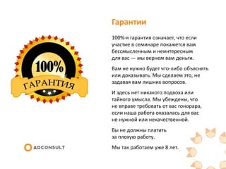 Гарантии
100%-я гарантия означает, что если
участие в семинаре покажется вам
бессмысленным и неинтересным
для вас — мы вернем вам деньги.
Вам не нужно будет что-либо объяснять
или доказывать. Мы сделаем это, не
задавая вам лишних вопросов.
И здесь нет никакого подвоха или
тайного умысла. Мы убеждены, что
не вправе требовать от вас гонорара,
если наша работа оказалась для вас
не нужной или некачественной.
Вы не должны платить
за плохую работу.
Мы так работаем уже 8 лет.
 