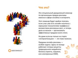 Что это?
Это специальный двухдневный семинар
по организации продаж рекламы
именно в сфере онлайна и интернета.
Этот семинар будет крайне
полезен, если у вас уже есть онлайн-
носитель с хорошими показателями
траффика и множеством рекламных
мест, и теперь дело за малым —
организовать эффективные продажи
всего этого.
Но даже если вы только на старте
«интернетизации» — это тоже полезно.
Продажи онлайн-рекламы —
особая задача. Здесь не всегда
работают готовые рецепты
традиционного медийного
бизнеса (принта, наружки,
или электронных СМИ).
 
