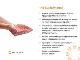 Что вы получите?
• Точные рецепты построения отдела
продаж рекламы в онлайне.
• Четкие рекомендации, кого брать, а кого
не брать в продавцы интернета.
• Понятные и логичные алгоритмы продаж
онлайн-рекламы, которые вы можете
внедрить в своем отделе уже на
следующий день.
• Тесты и критерии оценки эффективности
ваших продавцов онлайна.
• Принципы пассивной монетизации —
что можно заработать без
продавцов вообще?
• Просто прибыльный
онлайн-ресурс.
 