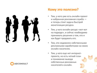 Кому это полезно?
• Тем, у кого уже есть онлайн-проект
и набранная рекламная служба —
и теперь стоит задача быстрой
монетизации ресурса.
• Тем, у кого онлайн-ресурс «вот-вот
на подходе», и сейчас необходимо
принимать решения о том, кто и
как будет продавать его.
• Тем, кто продает чужие онлайн-
носители и хочет зарабатывать на
этом больше.
• Тем, у кого еще нет интернет-
проекта, но есть четкий план
и понимание вывода
собственных рекламных
носителей в онлайн.
 