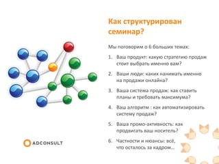 Как структурирован
семинар?
Мы поговорим о 6 больших темах:
1. Ваш продукт: какую стратегию продаж
стоит выбрать именно вам?
2. Ваши люди: каких нанимать именно
на продажи онлайна?
3. Ваша система продаж: как ставить
планы и требовать максимума?
4. Ваш алгоритм : как автоматизировать
систему продаж?
5. Ваша промо-активность: как
продвигать ваш носитель?
6. Частности и нюансы: всё,
что осталось за кадром…
 