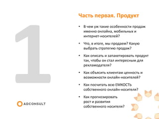 Часть первая. Продукт
• В чем уж такие особенности продаж
именно онлайна, мобильных и
интернет-носителей?
• Что, в итоге, мы продаем? Какую
выбрать стратегию продаж?
• Как описать и запакетировать продукт
так, чтобы он стал интересным для
рекламодателя?
• Как объясить клиентам ценность и
возможности онлайн-носителей?
• Как посчитать всю ЕМКОСТЬ
собственного онлайн-носителя?
• Как прогнозировать
рост и развития
собственного носителя?
 