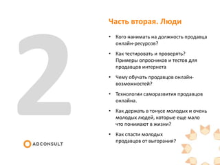 Часть вторая. Люди
• Кого нанимать на должность продавца
онлайн-ресурсов?
• Как тестировать и проверять?
Примеры опросников и тестов для
продавцов интернета
• Чему обучать продавцов онлайн-
возможностей?
• Технологии саморазвития продавцов
онлайна.
• Как держать в тонусе молодых и очень
молодых людей, которые еще мало
что понимают в жизни?
• Как спасти молодых
продавцов от выгорания?
 
