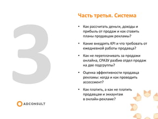 Часть третья. Система
• Как рассчитать деньги, доходы и
прибыль от продаж и как ставить
планы продавцам рекламы?
• Какие внедрять KPI и что требовать от
ежедневной работы продавца?
• Как не переплачивать за продажи
онлайна, СРАЗУ разбив отдел продаж
на две подгруппы?
• Оценка эффективности продавца
рекламы: когда и как проводить
ассессмент?
• Как платить, а как не платить
продавцам и эккаунтам
в онлайн-рекламе?
 