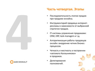 Часть четвертая. Этапы
• Последовательность этапов продаж
при продаже онлайна.
• Инструментарий продавца интернет-
рекламы в зависимости от выбранной
стратегии продаж.
• IT-системы управления продажами:
CRM, ERP, task-managers и т.д.
• Алгоритмизация работы продавцов
онлайн: внедрение четких бизнес-
процессов.
• Четкость и жесткость в построении
«автомата Калашникова»
в продажах.
• Делегирование
полномочий.
 