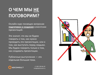 О ЧЕМ МЫ НЕ ПОГОВОРИМ? 
+7 495 258 46 42 info@adconsult.ru 
Онлайн-курс посвящен вопросам подготовки и создания клиентских презентаций. Это значит, что мы не будем говорить о том, как нужно проводить эти презентации, или о том, как выступать перед людьми. Мы будем говорить только о том, как создавать презентации. Публичные выступления — это отдельная большая тема.  