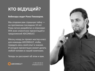 КТО ВЕДУЩИЙ? 
+7 495 258 46 42 info@adconsult.ru 
Вебинары ведет Рома Пивоваров. Мы откроем вам страшную тайну — на протяжении последних 10 лет Рома лично разработал и отрисовал 95% всех клиентских презентаций и предложений ADCONSULT. Месяц назад он провел мастер-класс для команды ADCONSULT, чтобы передать весь свой опыт и знания. И сегодня презентации может делать любой человек в нашей компнаии. Теперь он расскажет об этом и вам.  