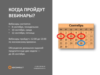 КОГДА ПРОЙДУТ ВЕБИНАРЫ? 
+7 495 258 46 42 info@adconsult.ru 
Вебинары состоятся: 
•8 сентября, понедельник 
•10 сентября, среда 
•12 сентября, пятница Вебинары пройдут с 12:00 до 13:00 по московскому времени. Обсуждение домашних заданий продлится еще две недели — до 26 сентября.  