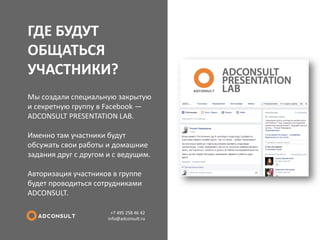 ГДЕ БУДУТ ОБЩАТЬСЯ УЧАСТНИКИ? 
+7 495 258 46 42 info@adconsult.ru 
Мы создали специальную закрытую и секретную группу в Facebook — ADCONSULT PRESENTATION LAB. Именно там участники будут обсужать свои работы и домашние задания друг с другом и с ведущим. Авторизация участников в группе будет проводиться сотрудниками ADCONSULT.  