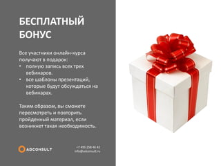 БЕСПЛАТНЫЙ БОНУС 
+7 495 258 46 42 info@adconsult.ru 
Все участники онлайн-курса получают в подарок: 
•полную запись всех трех вебинаров. 
•все шаблоны презентаций, которые будут обсуждаться на вебинарах. Таким образом, вы сможете пересмотреть и повторить пройденный материал, если возникнет такая необходимость.  