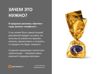 ЗАЧЕМ ЭТО НУЖНО? 
+7 495 258 46 42 info@adconsult.ru 
В продажах рекламы «фантик» чаще важнее «конфетки». У нас может быть самый лучший рекламный продукт на свете, но если мы не умеем его красиво описать, презентовать и показать, то продать его будет непросто. Создание продающих клиентских презентаций — базовый навык хорошего продавца рекламы.  