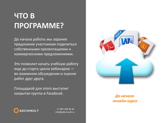 ЧТО В ПРОГРАММЕ? 
+7 495 258 46 42 info@adconsult.ru 
До начала работы мы заранее предложим участникам поделиться собственными презентациями и коммерческими предложениями. Это позволит начать учебную работу еще до старта цикла вебинаров — во взаимном обсуждении и оценке работ друг друга. Площадкой для этого выступит закрытая группа в Facebook. 
До начала онлайн-курса  