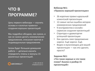 ЧТО В ПРОГРАММЕ? 
+7 495 258 46 42 info@adconsult.ru 
Цель первого вебинара — изучить основы и «золотые правила» создания хороших презентаций. Мы подробно обсудим, как нужно, и как не нужно делать коммерческие предложения, описания пакетов и индивидуальные предложения. Затем будет большая домашняя работа — детально изучить определить плюсы и минусы 15 различных презентаций. 
Вебинар №1: «Правила хорошей презентации» 
•36 коротких правил идеальной клиентской презентации 
•12 самых частых ошибок авторов коммерческих предложений 
•9 инструментов и онлайн- сервисов создания презентаций 
•Структура и драматургия успешной презентации 
•Как сделать свое предложение короче. Ещё короче. Ещё. 
•Видео и мультимедиа для вашей презентации — как это сделать просто? Задание №1: «Что такое хорошо и что такое плохо? Анализ и разбор 15 презентаций»  