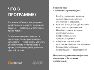 ЧТО В ПРОГРАММЕ? 
+7 495 258 46 42 info@adconsult.ru 
В третьем вебинаре мы детально разберем итоги второго домашнего задания — созданные участниками презентации. Затем мы тщательно, занудно и последовательно продолжим их шлифовать — укорачивать, уточнять, упорядочивать и упаковывать в яркий, запоминающийся, но очень простой дизайн. 
Вебинар №3: «Шлифовка презентации» 
•Разбор домашнего задания, комментарии и рецензии участников и ведущего. 
•Еще раз о том, как надо и как не надо делать презентации. 
•Онлайн-сервисы, которые облегчают жизнь профессиональным «рисовальщикам». 
•«Феньки» презентаций: персонажи, интерактив, комиксы, 
•Как сделать хорошую презентацию — бессмертной? Итоговое задание по шлифовке и коррекции собственных презентаций.  