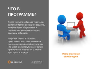 ЧТО В ПРОГРАММЕ? 
+7 495 258 46 42 info@adconsult.ru 
После третьего вебинара участники выполнят третье домашнее задание, которое будет обсуждаться и оцениваться уже один-на-один с ведущим вебинара. Закрытая группа в Facebook продолжит свое существование и после окончания онлайн-курса, так что участники смогут обмениваться примерами и мнениями о работе друг друга и впредь. 
После окончания онлайн-курса  
