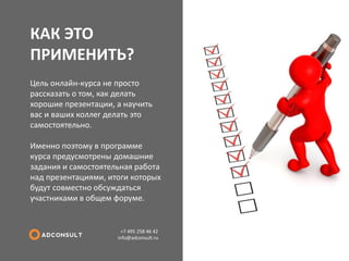 КАК ЭТО ПРИМЕНИТЬ? 
+7 495 258 46 42 info@adconsult.ru 
Цель онлайн-курса не просто рассказать о том, как делать хорошие презентации, а научить вас и ваших коллег делать это самостоятельно. Именно поэтому в программе курса предусмотрены домашние задания и самостоятельная работа над презентациями, итоги которых будут совместно обсуждаться участниками в общем форуме.  