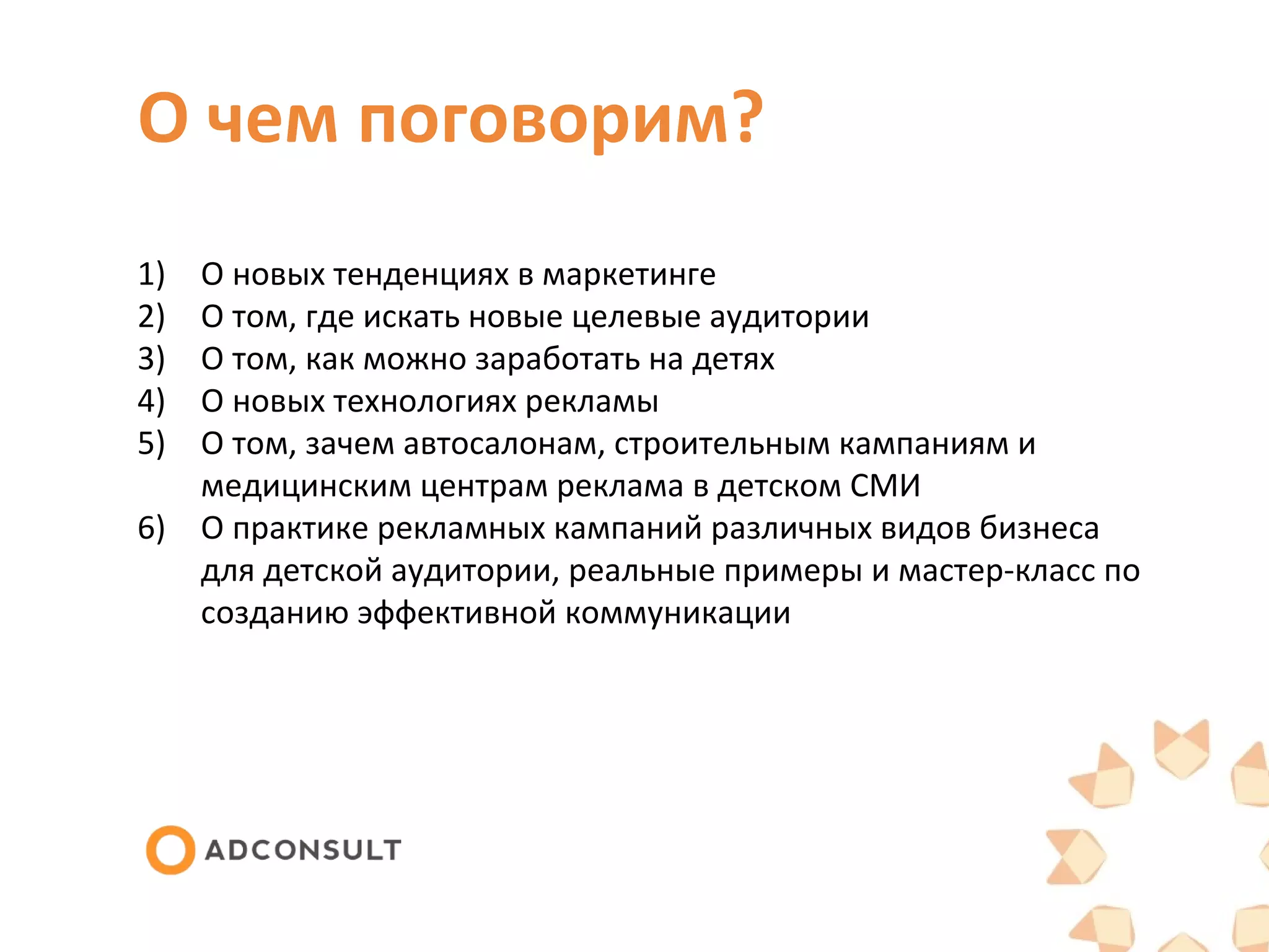 О чем поговорим?
1)
2)
3)
4)
5)
О новых тенденциях в маркетинге
О том, где искать новые целевые аудитории
О том, как можно заработать на детях
О новых технологиях рекламы
О том, зачем автосалонам, строительным кампаниям и
медицинским центрам реклама в детском СМИ
6) О практике рекламных кампаний различных видов бизнеса
для детской аудитории, реальные примеры и мастер-класс по
созданию эффективной коммуникации