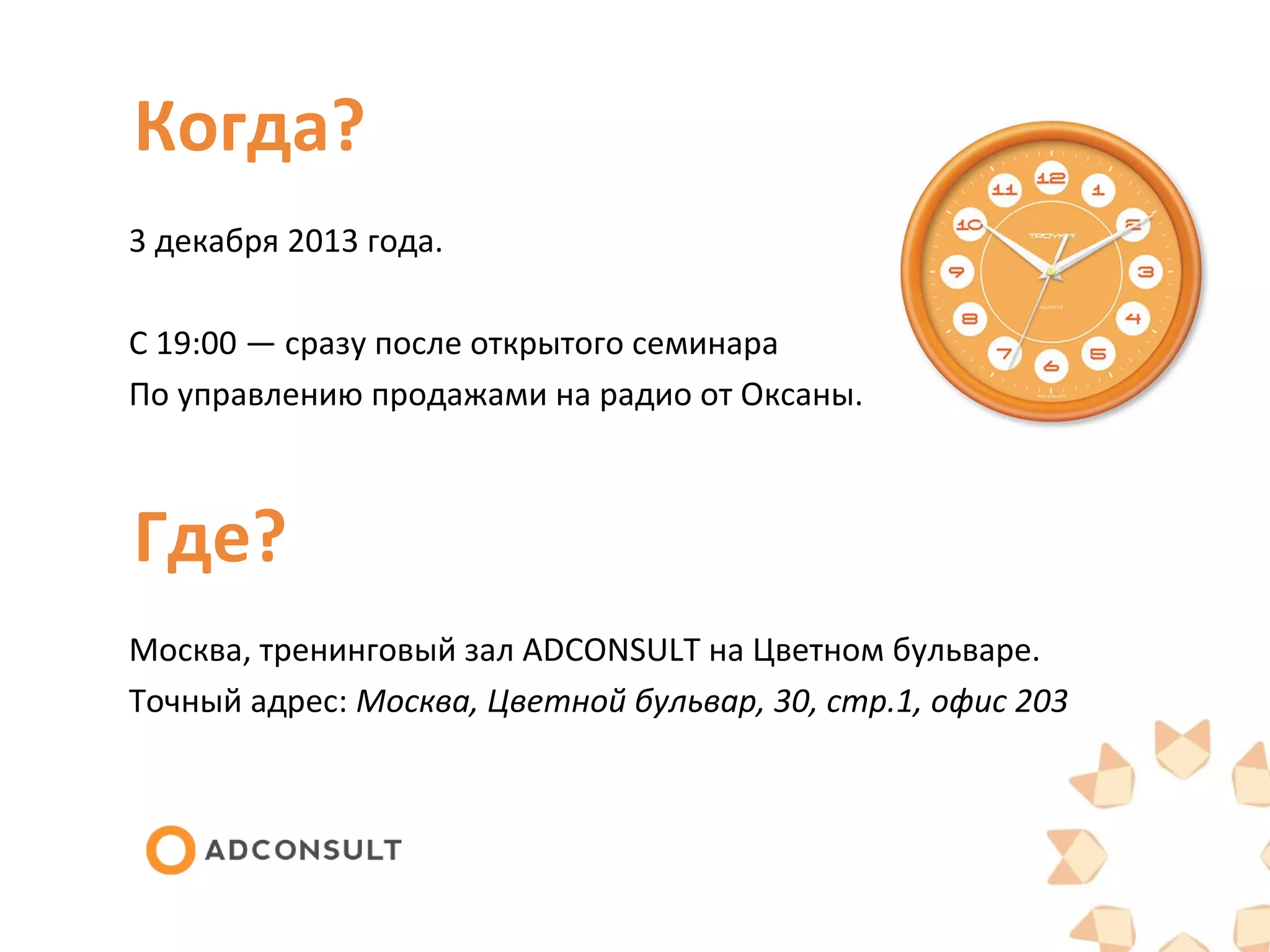 Когда?
3 декабря 2013 года.
С 19:00 — сразу после открытого семинара
По управлению продажами на радио от Оксаны.
Где?
Москва, тренинговый зал ADCONSULT на Цветном бульваре.
Точный адрес: Москва, Цветной бульвар, 30, стр.1, офис 203