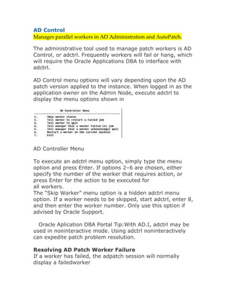 AD Control
Manages parallel workers in AD Administration and AutoPatch. 

The administrative tool used to manage patch workers is AD
Control, or adctrl. Frequently workers will fail or hang, which
will require the Oracle Applications DBA to interface with
adctrl.

AD Control menu options will vary depending upon the AD
patch version applied to the instance. When logged in as the
application owner on the Admin Node, execute adctrl to
display the menu options shown in




AD Controller Menu

To execute an adctrl menu option, simply type the menu
option and press Enter. If options 2–6 are chosen, either
specify the number of the worker that requires action, or
press Enter for the action to be executed for
all workers.
The “Skip Worker” menu option is a hidden adctrl menu
option. If a worker needs to be skipped, start adctrl, enter 8,
and then enter the worker number. Only use this option if
advised by Oracle Support.

  Oracle Aplication DBA Portal Tip:With AD.I, adctrl may be
used in noninteractive mode. Using adctrl noninteractively
can expedite patch problem resolution.

Resolving AD Patch Worker Failure
If a worker has failed, the adpatch session will normally
display a failedworker
 