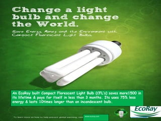 An EcoRay built Compact Florescent Light Bulb (CFL’s) saves more1500 in
its lifetime & pays for itself in less than 3 months. Its uses 75% less
energy & lasts 10times longer than an incandescent bulb.


                                       www.ecoray.com
 