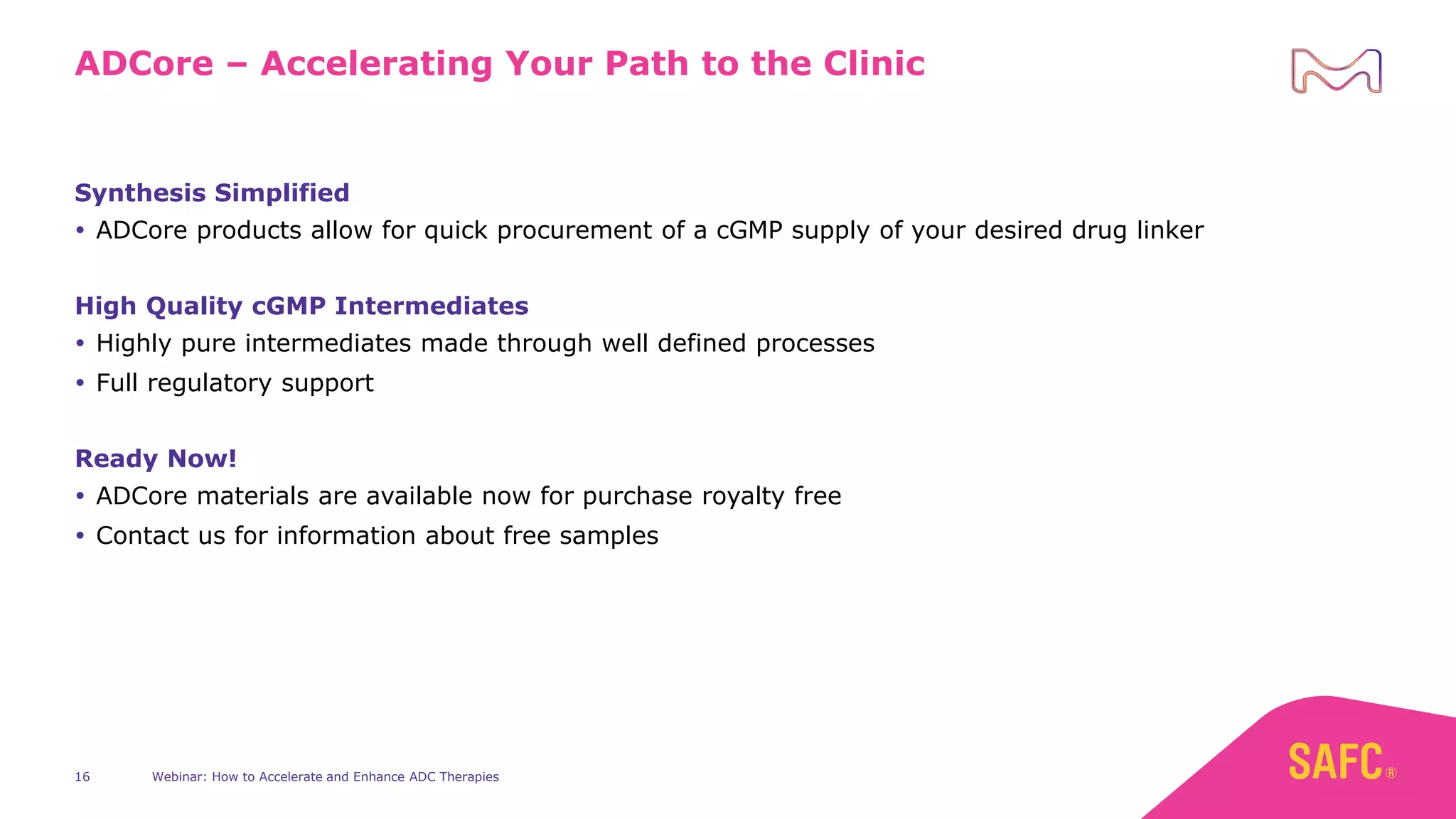 Webinar: How to Accelerate and Enhance ADC Therapies
16
ADCore – Accelerating Your Path to the Clinic
Synthesis Simplified
 ADCore products allow for quick procurement of a cGMP supply of your desired drug linker
High Quality cGMP Intermediates
 Highly pure intermediates made through well defined processes
 Full regulatory support
Ready Now!
 ADCore materials are available now for purchase royalty free
 Contact us for information about free samples
 