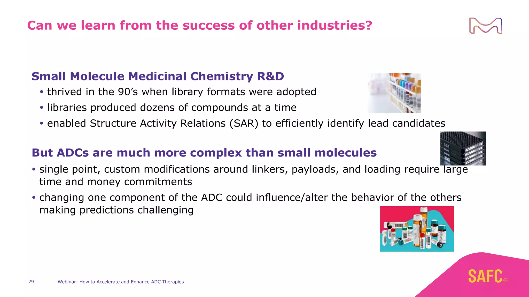 Webinar: How to Accelerate and Enhance ADC Therapies
29
Can we learn from the success of other industries?
Small Molecule Medicinal Chemistry R&D
 thrived in the 90’s when library formats were adopted
 libraries produced dozens of compounds at a time
 enabled Structure Activity Relations (SAR) to efficiently identify lead candidates
But ADCs are much more complex than small molecules
 single point, custom modifications around linkers, payloads, and loading require large
time and money commitments
 changing one component of the ADC could influence/alter the behavior of the others
making predictions challenging
 