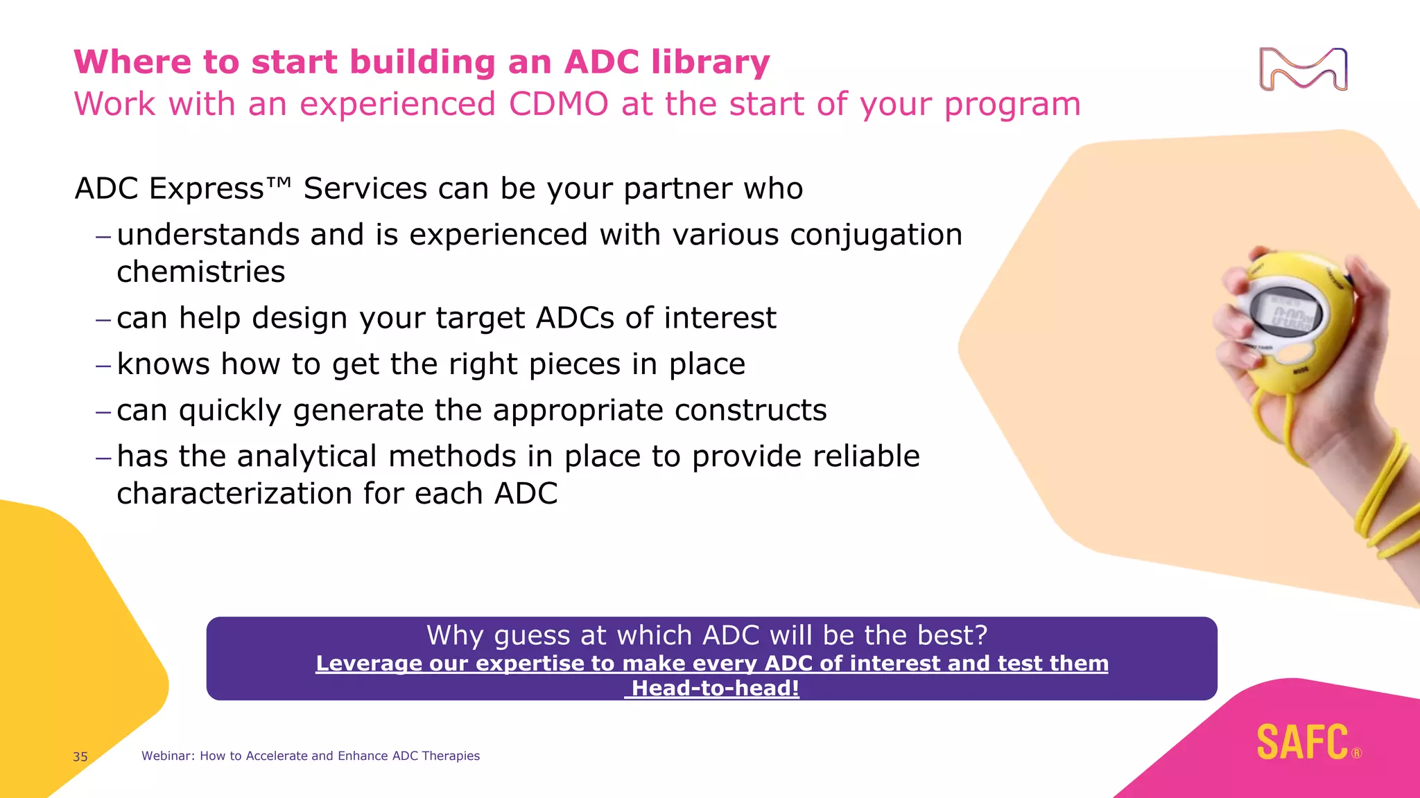 Work with an experienced CDMO at the start of your program
Webinar: How to Accelerate and Enhance ADC Therapies
35
Where to start building an ADC library
ADC Express™ Services can be your partner who
− understands and is experienced with various conjugation
chemistries
− can help design your target ADCs of interest
− knows how to get the right pieces in place
− can quickly generate the appropriate constructs
− has the analytical methods in place to provide reliable
characterization for each ADC
Why guess at which ADC will be the best?
Leverage our expertise to make every ADC of interest and test them
Head-to-head!
 