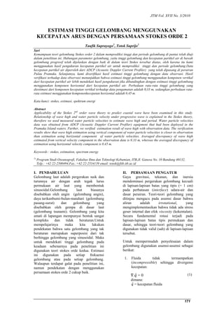 JTM Vol. XVII No. 3/2010 
171 
ESTIMASI TINGGI GELOMBANG MENGGUNAKAN 
KECEPATAN ARUS DENGAN PERSAMAAN STOKES ORDE 2 
Taufik Suprayogo1, Totok Suprijo1 
Sari 
Kemampuan teori gelombang Stokes order 2 dalam memprediksi tinggi dan periode gelombang di pantai telah diuji 
dalam penelitian ini. Hubungan parameter gelombang, yaitu tinggi gelombang dan kecepatan partikel air di bawah 
gelombang progresif telah dijelaskan dengan baik di dalam teori Stokes tersebut diatas, oleh karena itu kami 
menggunakan hasil pengukuran kecepatan partikel air untuk memprediksi tinggi dan periode gelombang.Data 
kecepatan partikel air diperoleh dari ADCP (Acoustic Doppler Current Profiler) yang telah dipasang di perairan 
Pulau Pramuka. Selanjutnya, kami diverifikasi hasil estimasi tinggi gelombang dengan data observasi. Hasil 
verifikasi terhadap data observasi menunjukkan bahwa estimasi tinggi gelombang menggunakan komponen vertikal 
dari kecepatan partikel air lebih mendekati hasil pengukuran jika dibandingkan dengan estimasi tinggi gelombang 
menggunakan komponen horisontal dari kecepatan partikel air. Perbedaan rata-rata tinggi gelombang yang 
diestimasi dari komponen kecepatan vertikal terhadap data pengamatan adalah 0,33 m, sedangkan perbedaan rata-rata 
estimasi menggunakan komponenkecepatan horizontal adalah 0,45 m. 
Kata kunci: stokes, estimasi, spektrum energi 
Abstract 
Applicability of the Stokes 2nd order wave theory to predict coastal wave have been examined in this study. 
Relationship of wave high and water particle velocity under progressive wave is explained in the Stokes theory, 
therefore we used measured water particle velocities to estimate wave high and period. Water particle velocities 
data was obtained from ADCP (Acoustic Doppler Current Profiler) equipment that had been deployed in the 
Pramuka Island waters. Further, we verified estimation result of wave high with observation data. The verification 
results show that wave high estimation using vertical component of water particle velocities is closer to observation 
than estimation using horizontal component of water particle velocities. Averaged discrepancy of wave high 
estimated from vertical velocity component to the observation data is 0.33 m, whereas the averaged discrepancy of 
estimation using horizontal velocity component is 0.45 m. 
Keywords : stokes, estimation, spectrum energy 
1) Program Studi Oseanografi, Fakultas Ilmu dan Teknologi Kebumian, ITB,Jl. Ganesa No. 10 Bandung 40132, 
Telp.: +62 22-2500494,Fax.:+62 22-2534139 email: totok@fitb.itb.ac.id 
I. PENDAHULUAN 
Gelombang laut adalah pergerakan naik dan 
turunnya air dengan arah tegak lurus 
permukaan air laut yang membentuk 
sinusoidal.Gelombang laut biasanya 
disebabkan oleh angin (gelombang angin), 
daya tarikanbumi-bulan-matahari (gelombang 
pasang-surut) dan gelombang yang 
disebabkan oleh gempa di dasar laut 
(gelombang tsunami). Gelombang yang kita 
amati di lapangan mempunyai bentuk sangat 
kompleks dan tidak beraturan.Untuk 
mempelajarinya maka kita lakukan 
pendekatan bahwa satu gelombang yang tak 
beraturan merupakan superposisi dari tak 
berhingga gelombang yang sinusoidal. Maka 
untuk mendekati tinggi gelombang pada 
keadaan sebenarnya pada penelitian ini 
digunakan teori stokes orde kedua. Estimasi 
ini digunakan pada setiap frekuensi 
gelombang atau pada setiap gelombang. 
Walaupun terdapat galat pada penelitian ini, 
namun pendekatan dengan menggunakan 
persamaan stokes orde 2 cukup baik. 
II. PERSAMAAN PENGATUR 
Gaya gravitasi, tekanan, dan inersia 
mendominasi pergerakan gelombang kecuali 
di lapisan-lapisan batas yang tipis (= 1 cm) 
pada perbatasan (interface) udara-air dan 
dasar perairan. Teori-teori gelombang yang 
ditinjau mengacu pada asumsi dasar bahwa 
aliran adalah irrotational, yang 
mengimplementasikan bahwa tidak ada stress 
geser internal dan efek viscosity (kekentalan). 
Secara fundamental rotasi terjadi pada 
lapisan-lapisan batas tipis permukaan dan 
dasar, sehingga teori-teori gelombang yang 
digunakan tidak valid (sah) di lapisan-lapisan 
tersebut. 
Untuk mempermudah penyelesaian dalam 
gelombang digunakan asumsi-asumsi sebagai 
berikut: 
1. Fluida tidak termampatkan 
(incompressible) sehingga divergensi 
kecepatan: 
∇.푞 = 0 
dimana: 
푞 = kecepatan fluida 
(1) 
 